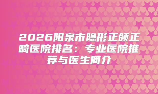 2026阳泉市隐形正颌正畸医院排名:专业医院推荐与医生简介