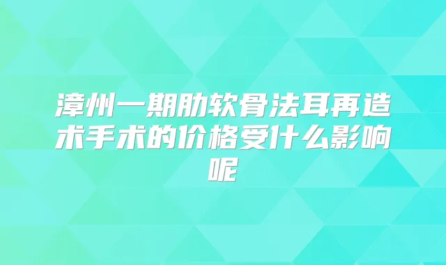 漳州一期肋软骨法耳再造术手术的价格受什么影响呢