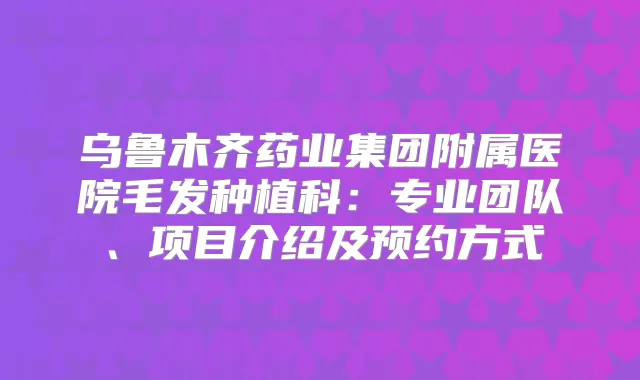 乌鲁木齐药业集团附属医院毛发种植科：专业团队、项目介绍及预约方式