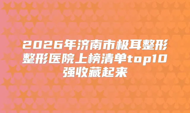 2026年济南市极耳整形整形医院上榜清单top10强收藏起来