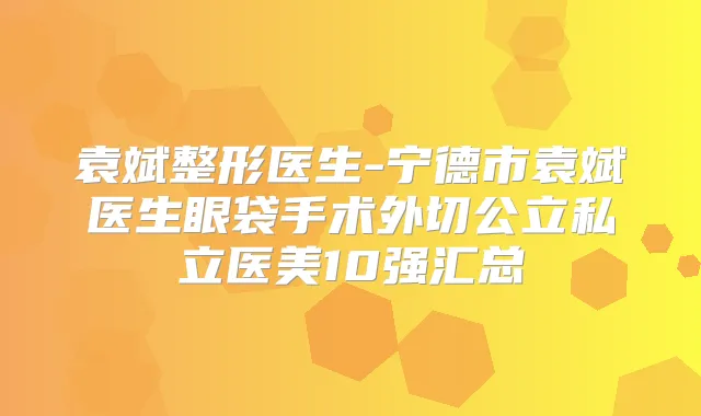 袁斌整形医生-宁德市袁斌医生眼袋手术外切公立私立医美10强汇总