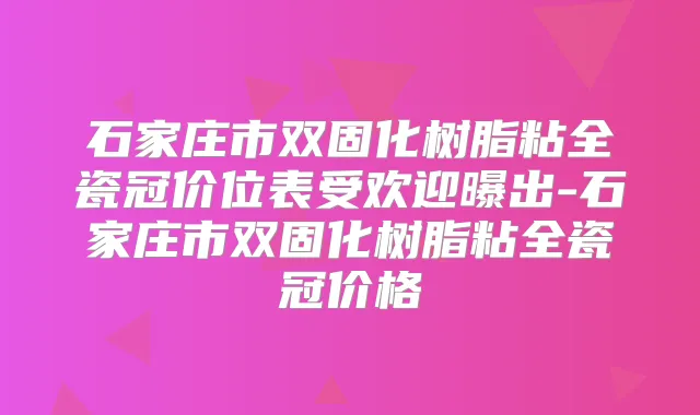 石家庄市双固化树脂粘全瓷冠价位表受欢迎曝出-石家庄市双固化树脂粘全瓷冠价格