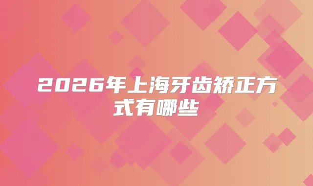 2026年上海牙齿矫正方式有哪些