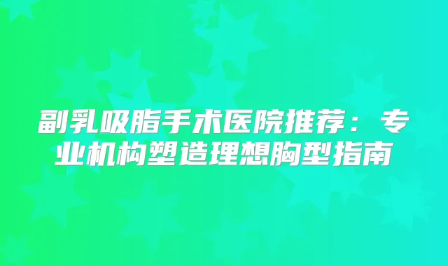 副乳吸脂手术医院推荐：专业机构塑造理想胸型指南