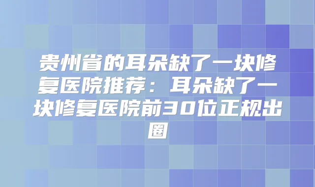 贵州省的耳朵缺了一块修复医院推荐:耳朵缺了一块修复医院前30位正规出圈