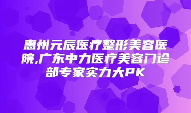惠州元辰医疗整形美容医院,广东中力医疗美容门诊部专家实力大PK