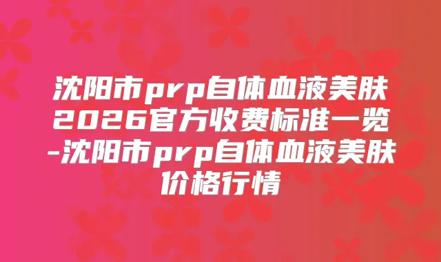 沈阳市prp自体血液美肤2026官方收费标准一览-沈阳市prp自体血液美肤价格行情