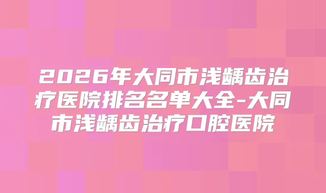 2026年大同市浅龋齿医院排名名单大全-大同市浅龋齿口腔医院