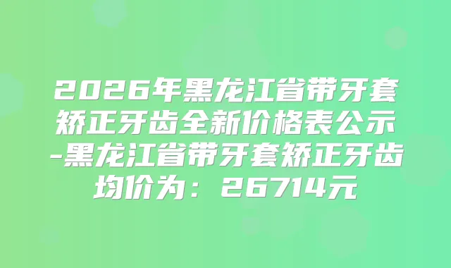 2026年黑龙江省带牙套矫正牙齿全新价格表公示-黑龙江省带牙套矫正牙齿均价为:26714元