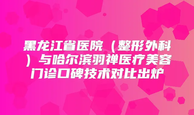 黑龙江省医院（整形外科）与哈尔滨羽禅医疗美容门诊口碑技术对比出炉