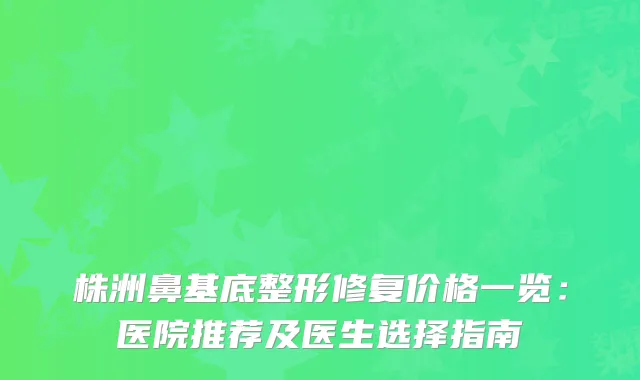 株洲鼻基底整形修复价格一览：医院推荐及医生选择指南