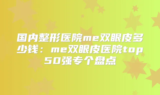 国内整形医院me双眼皮多少钱:me双眼皮医院top50强专个盘点