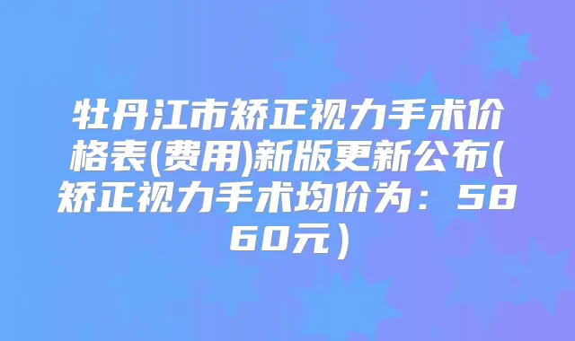 牡丹江市矫正视力手术价格表(费用)新版更新公布(矫正视力手术均价为：5860元）