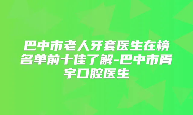巴中市老人牙套医生在榜名单前十佳了解-巴中市胥宇口腔医生