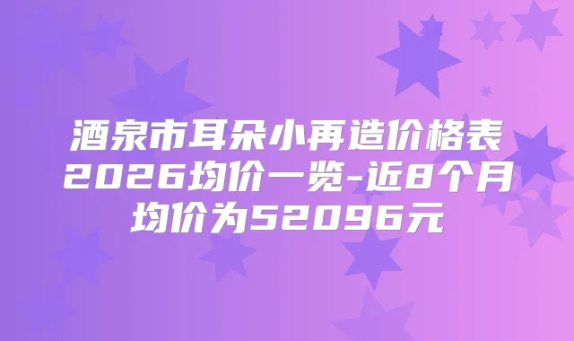 酒泉市耳朵小再造价格表2026均价一览-近8个月均价为52096元