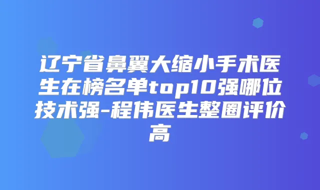 辽宁省鼻翼大缩小手术医生在榜名单top10强哪位技术强-程伟医生整圈评价高