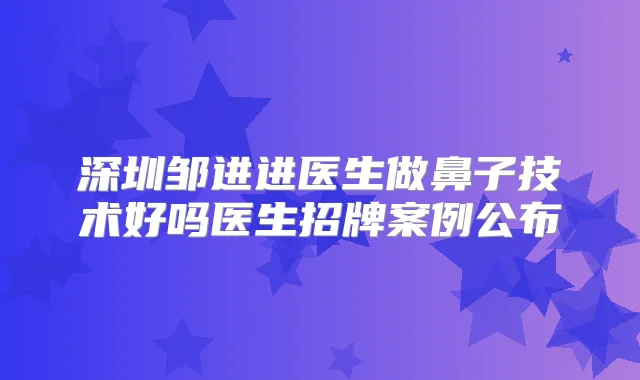 深圳邹进进医生做鼻子技术好吗医生招牌案例公布