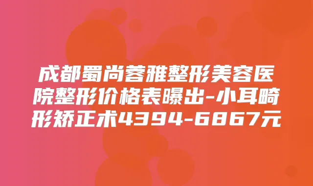 成都蜀尚蓉雅整形美容医院整形价格表曝出-小耳畸形矫正术4394-6867元