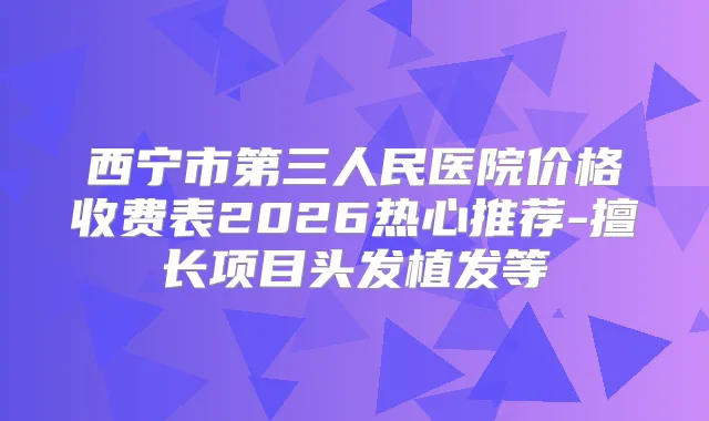 西宁市第三人民医院价格收费表2026热心推荐-擅长项目头发植发等