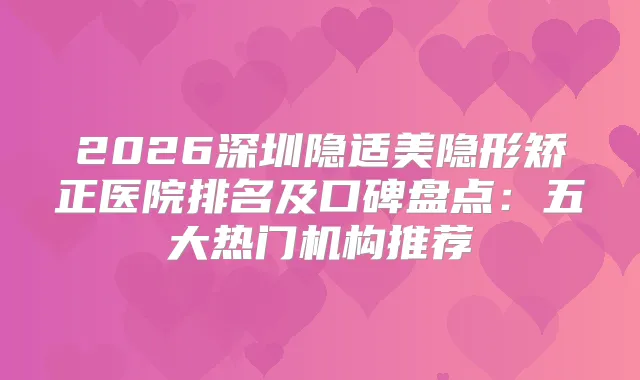 2026深圳隐适美隐形矫正医院排名及口碑盘点:五大热门机构推荐
