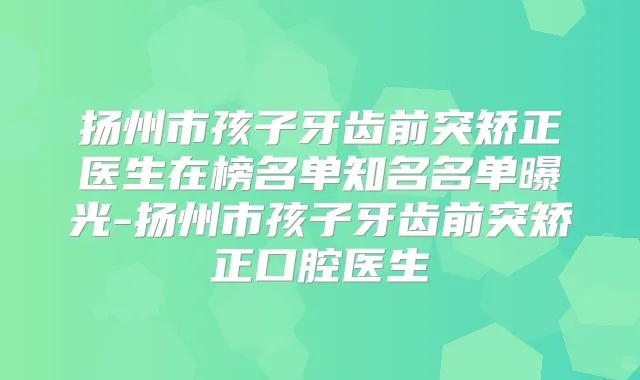 扬州市孩子牙齿前突矫正医生在榜名单知名名单曝光-扬州市孩子牙齿前突矫正口腔医生