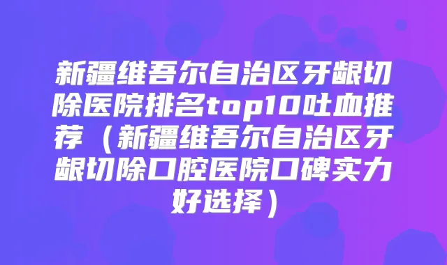 新疆维吾尔自治区牙龈切除医院排名top10吐血推荐（新疆维吾尔自治区牙龈切除口腔医院口碑实力好选择）