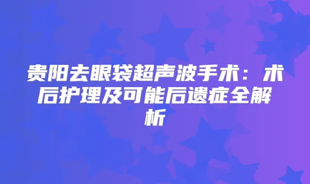 贵阳去眼袋超声波手术：术后护理及可能后遗症全解析