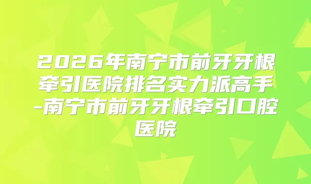2026年南宁市前牙牙根牵引医院排名实力派高手-南宁市前牙牙根牵引口腔医院