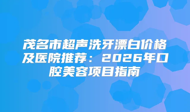 茂名市超声洗牙漂白价格及医院推荐：2026年口腔美容项目指南