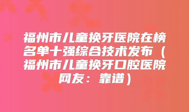 福州市儿童换牙医院在榜名单十强综合技术发布（福州市儿童换牙口腔医院网友：靠谱）