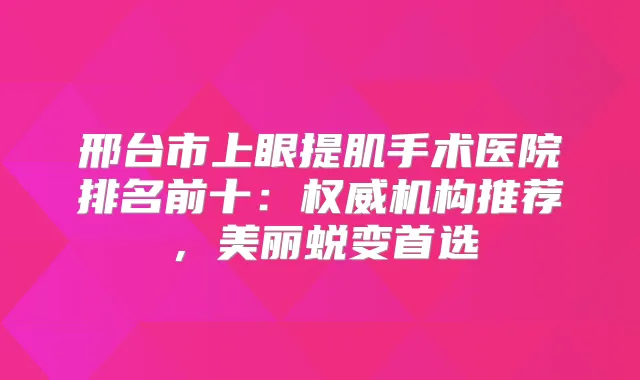 邢台市上眼提肌手术医院排名前十：机构推荐，美丽蜕变首选