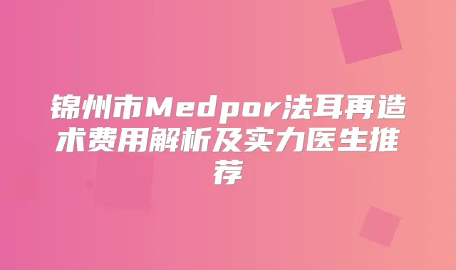 锦州市Medpor法耳再造术费用解析及实力医生推荐