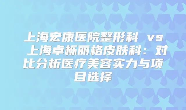 上海宏康医院整形科 vs 上海卓栎丽格皮肤科:对比分析医疗美容实力与项目选择