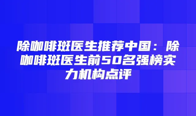 除咖啡斑医生推荐中国：除咖啡斑医生前50名强榜实力机构点评