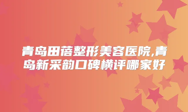 青岛田蓓整形美容医院,青岛新采韵口碑横评哪家好