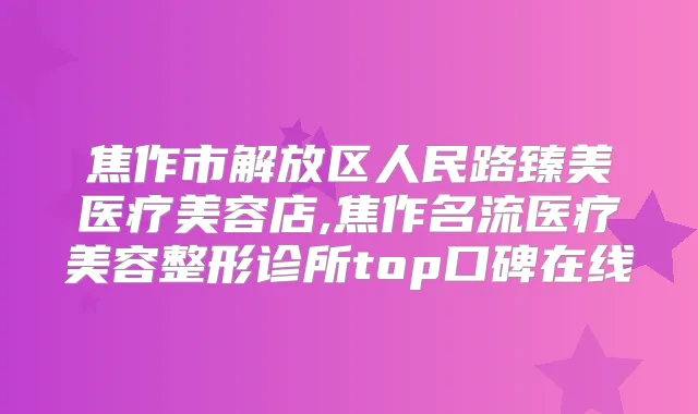 焦作市解放区人民路臻美医疗美容店,焦作名流医疗美容整形诊所top口碑在线