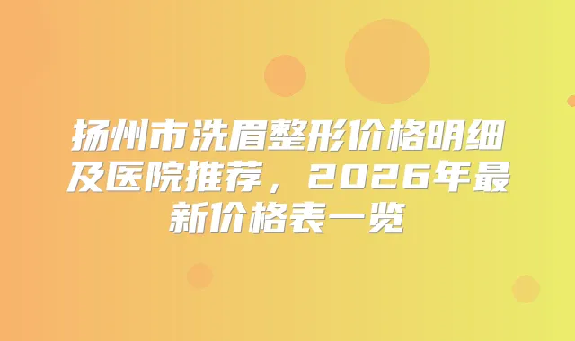扬州市洗眉整形价格明细及医院推荐，2026年新价格表一览