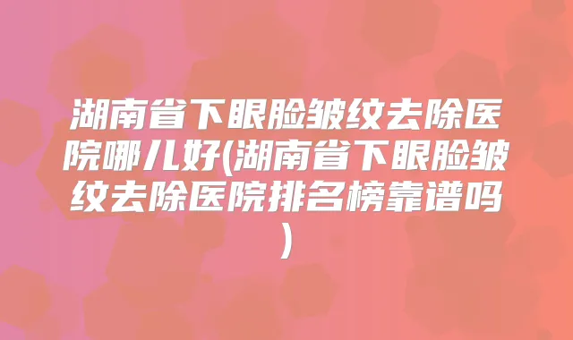 湖南省下眼脸皱纹去除医院哪儿好(湖南省下眼脸皱纹去除医院排名榜靠谱吗)