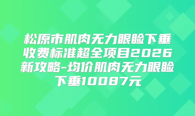 松原市肌肉无力眼睑下垂收费标准超全项目2026新攻略-均价肌肉无力眼睑下垂10087元