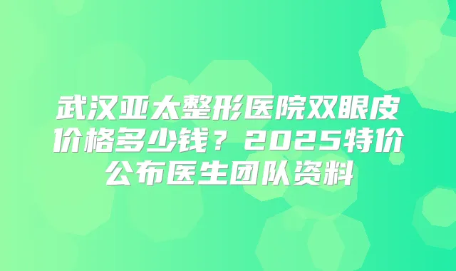 武汉亚太整形医院双眼皮价格多少钱?2025特价公布医生团队资料