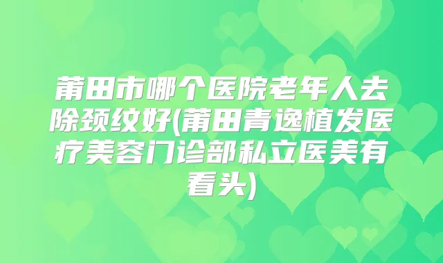 莆田市哪个医院老年人去除颈纹好(莆田青逸植发医疗美容门诊部私立医美有看头)
