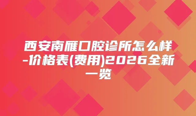西安南雁囗腔诊所怎么样-价格表(费用)2026全新一览