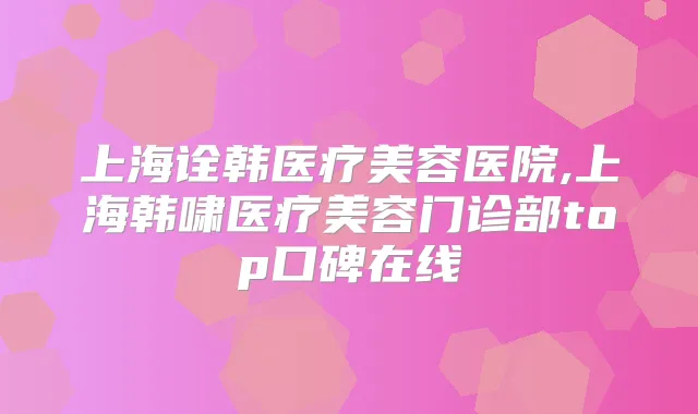 上海诠韩医疗美容医院,上海韩啸医疗美容门诊部top口碑在线
