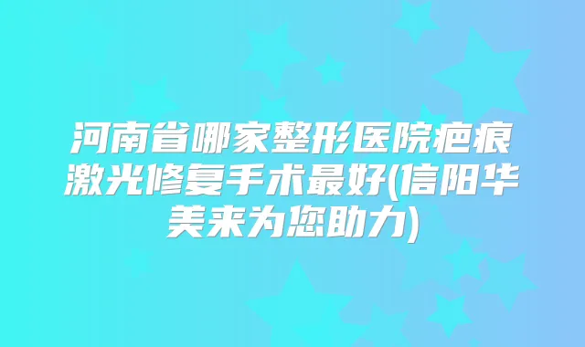 河南省哪家整形医院疤痕激光修复手术好(信阳华美来为您助力)