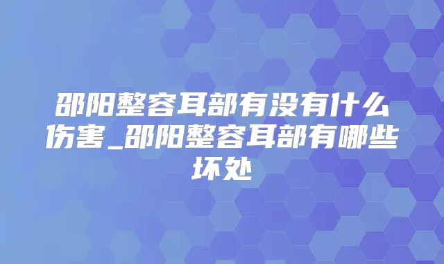 邵阳整容耳部有没有什么伤害_邵阳整容耳部有哪些坏处