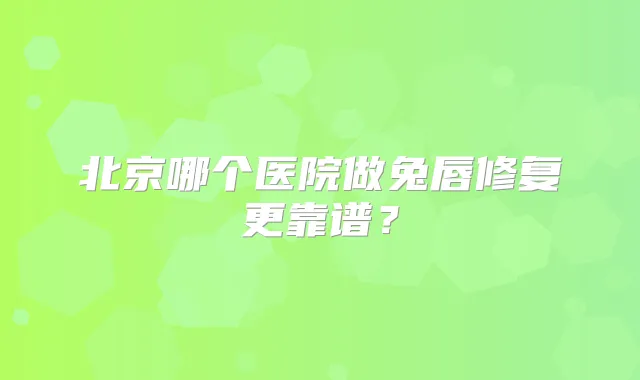 北京哪个医院做兔唇修复更靠谱？