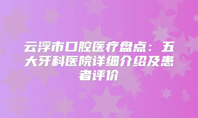 云浮市口腔医疗盘点:五大牙科医院详细介绍及患者评价