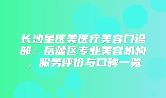 长沙星医美医疗美容门诊部：岳麓区专业美容机构，服务评价与口碑一览