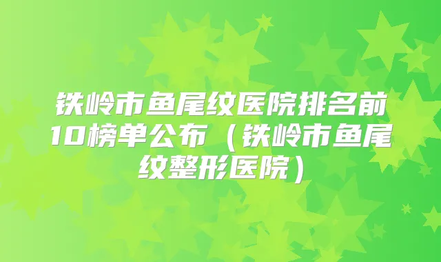 铁岭市鱼尾纹医院排名前10榜单公布(铁岭市鱼尾纹整形医院)