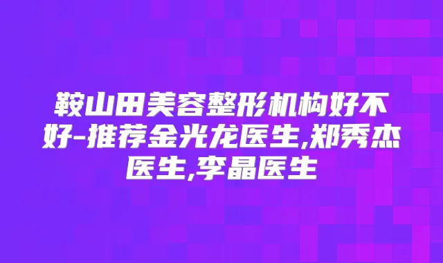 鞍山田美容整形机构好不好-推荐金光龙医生,郑秀杰医生,李晶医生